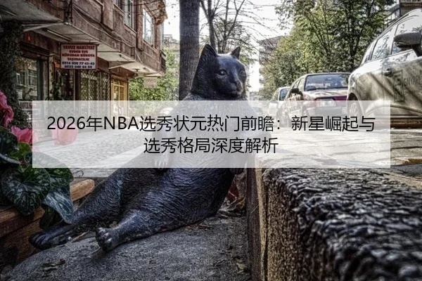 2026年NBA选秀状元热门前瞻：新星崛起与选秀格局深度解析
