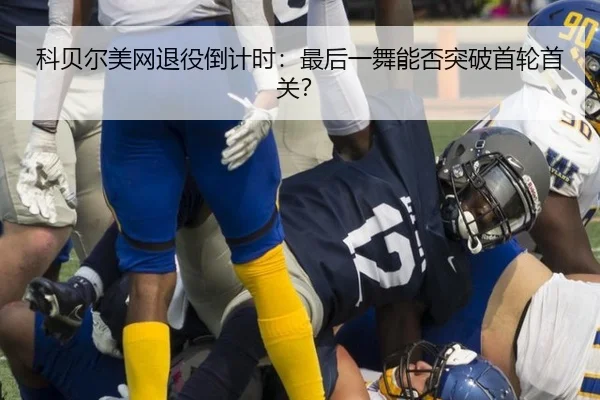 科贝尔美网退役倒计时：最后一舞能否突破首轮首关？